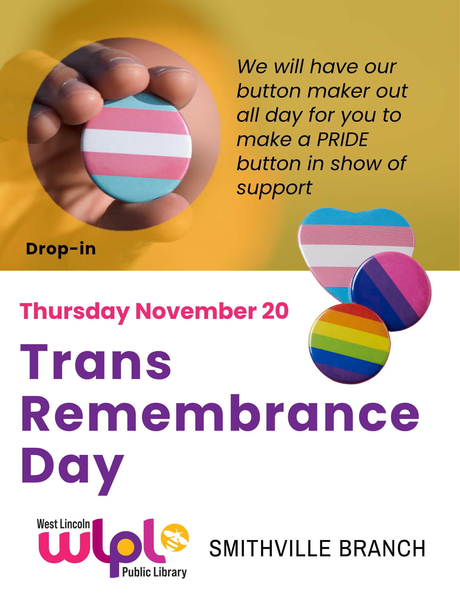 Poster for Trans Remembrance Day. Thursday, November 20. We will have our button maker out all day for you to make a PRIDE button in show of support. Drop-in. Smithville branch.
