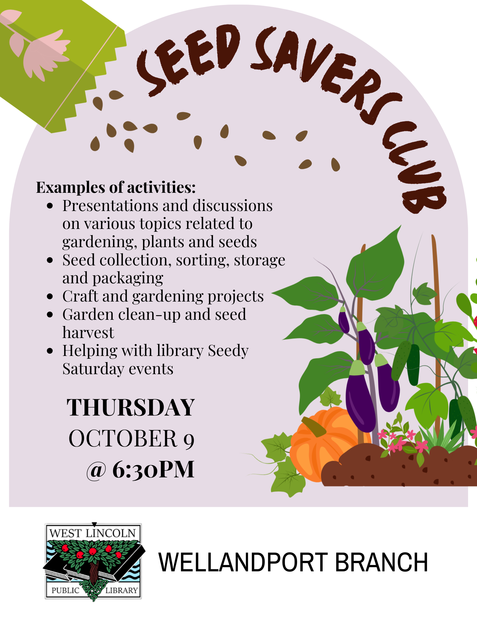 Poster for Seed Savers Club. Examples of activities: presentations and discussions on various topics related to gardening, plants and seeds.Seed collection sorting storage and packaging. Craft and gardening projects. Garden clean-up and seed harvest. Helping with library Seedy Saturday events. Thursday, October 9 at 6:30pm. Wellandport branch.